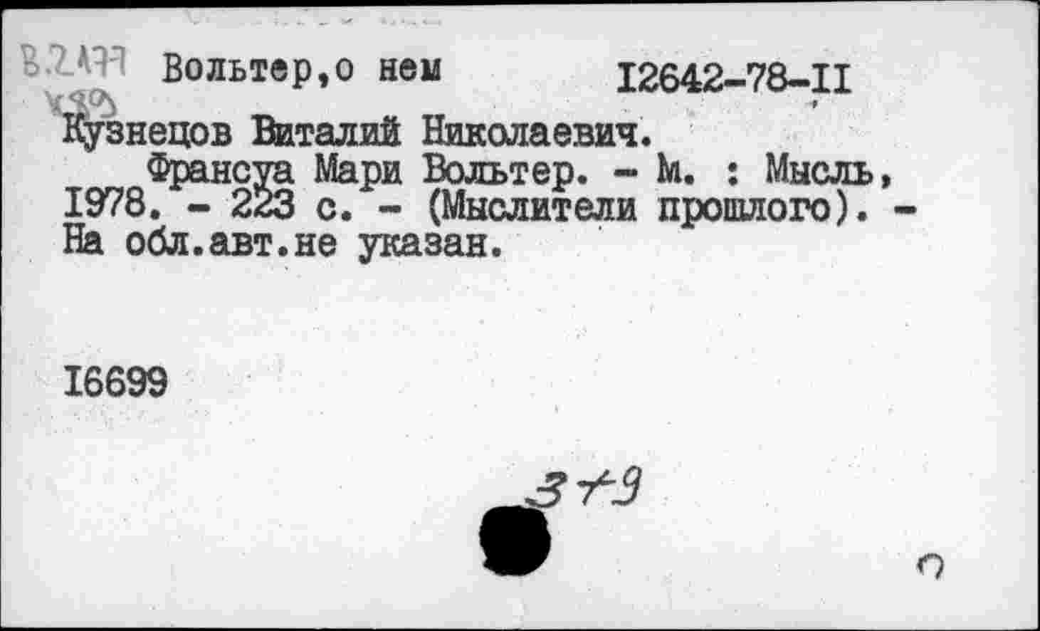 ﻿Вольтер,о нем 12642-78-11
Кузнецов Виталий Николаевич.
Франсуа Мари Вольтер. - М. : Мысль, 1978. - 223 с. - (Мыслители прошлого). -На обл.авт.не указан.
16699
т*3
о